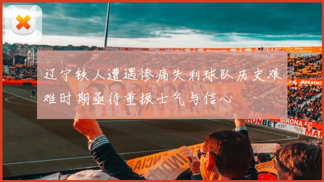 辽宁铁人遭遇惨痛失利球队历史艰难时期亟待重振士气与信心