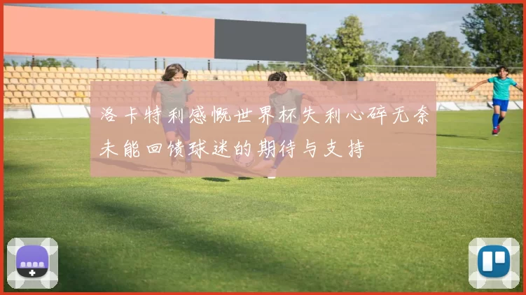 洛卡特利感慨世界杯失利心碎无奈未能回馈球迷的期待与支持