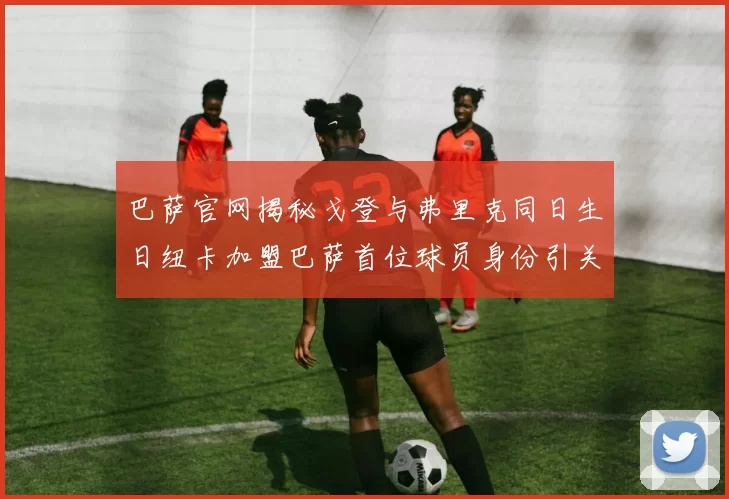 巴萨官网揭秘戈登与弗里克同日生日纽卡加盟巴萨首位球员身份引关注