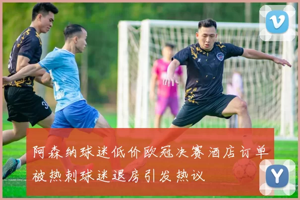 阿森纳球迷低价欧冠决赛酒店订单被热刺球迷退房引发热议