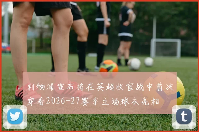 利物浦宣布将在英超收官战中首次穿着2026-27赛季主场球衣亮相