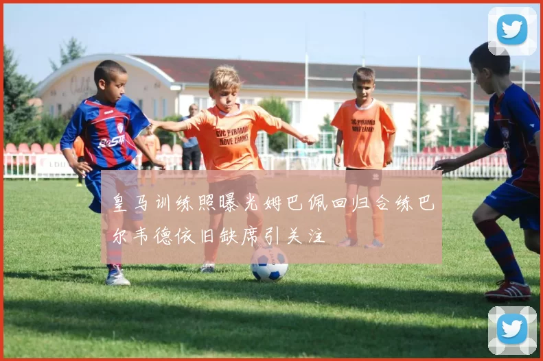 皇马训练照曝光姆巴佩回归合练巴尔韦德依旧缺席引关注
