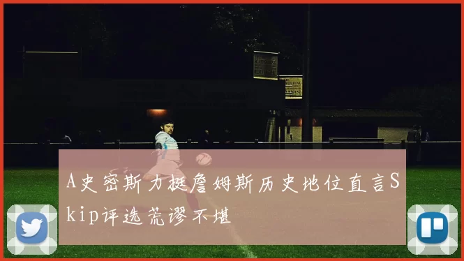 A史密斯力挺詹姆斯历史地位直言Skip评选荒谬不堪