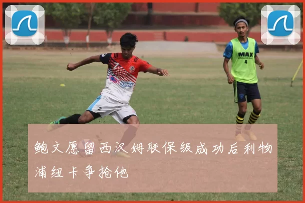 鲍文愿留西汉姆联保级成功后利物浦纽卡争抢他