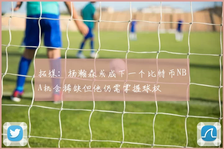 拓媒：杨瀚森或成下一个比特币NBA机会稀缺但他仍需掌握球权