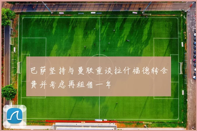 巴萨坚持与曼联重谈拉什福德转会费并考虑再租借一年