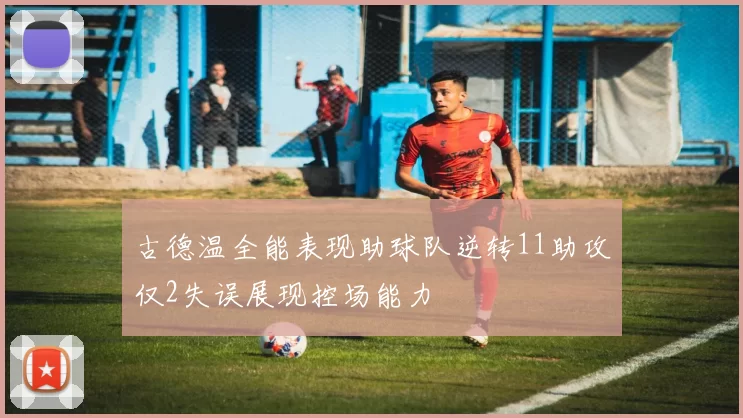 古德温全能表现助球队逆转11助攻仅2失误展现控场能力