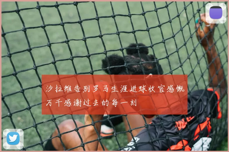 沙拉维告别罗马生涯进球收官感慨万千感谢过去的每一刻